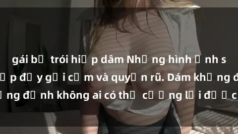 gái bị trói hiếp dâm Những hình ảnh sex gái Việt xinh đẹp đầy gợi cảm và quyến rũ. Dám khẳng định không ai có thể cưỡng lại được vẻ đẹp của họ.