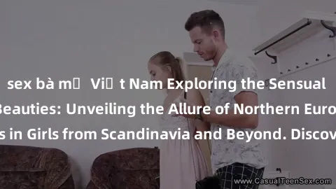 sex bà mẹ Việt Nam Exploring the Sensual Charms of Nordic Beauties: Unveiling the Allure of Northern European Sexiness in Girls from Scandinavia and Beyond. Discover the Seductive Secrets of Northern 
