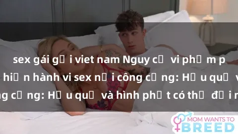 sex gái gọi viet nam Nguy cơ vi phạm pháp luật khi thực hiện hành vi sex nơi công cộng: Hậu quả và hình phạt có thể đối mặt