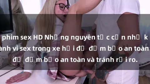 phim sex HD Những nguyên tắc cần nhớ khi thực hiện hành vi sex trong xe hơi để đảm bảo an toàn và tránh rủi ro.