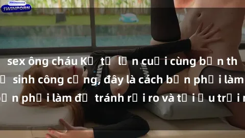 sex ông cháu Kể từ lần cuối cùng bạn thực hành sex nhà vệ sinh công cộng, đây là cách bạn phải làm để tránh rủi ro và tối ưu trải nghiệm.