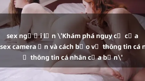 sex người lớn 'Khám phá nguy cơ của việc sử dụng sex camera ẩn và cách bảo vệ thông tin cá nhân của bạn'