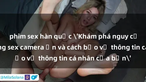 phim sex hàn quốc 'Khám phá nguy cơ của việc sử dụng sex camera ẩn và cách bảo vệ thông tin cá nhân của bạn'