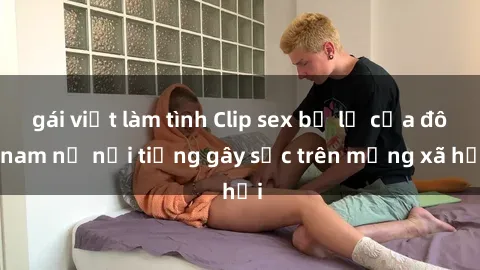 gái việt làm tình Clip sex bị lộ của đôi nam nữ nổi tiếng gây sốc trên mạng xã hội