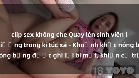 clip sex không che Quay lén sinh viên làm tình ngay trên giường trong kí túc xá - Khoảnh khắc nóng bỏng được ghi lại bí mật, khiến cả trường học xôn xao.