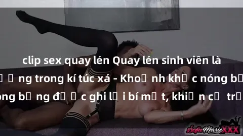clip sex quay lén Quay lén sinh viên làm tình ngay trên giường trong kí túc xá - Khoảnh khắc nóng bỏng được ghi lại bí mật, khiến cả trường học xôn xao.