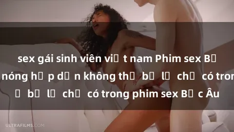 sex gái sinh viên việt nam Phim sex Bắc Âu: Những cảnh nóng hấp dẫn không thể bỏ lỡ chỉ có trong phim sex Bắc Âu
