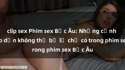 clip sex Phim sex Bắc Âu: Những cảnh nóng hấp dẫn không thể bỏ lỡ chỉ có trong phim sex Bắc Âu