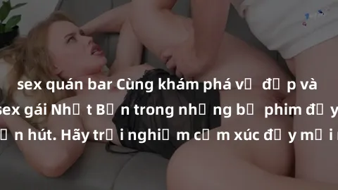 sex quán bar Cùng khám phá vẻ đẹp và sức gợi cảm của sex gái Nhật Bản trong những bộ phim đầy nghệ thuật và cuốn hút. Hãy trải nghiệm cảm xúc đầy mới mẻ và sống động từ những cảnh quay tinh tế và quyế