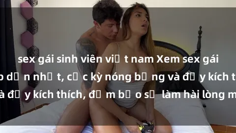 sex gái sinh viên việt nam Xem sex gái trẻ không che hấp dẫn nhất, cực kỳ nóng bỏng và đầy kích thích, đảm bảo sẽ làm hài lòng mọi người!