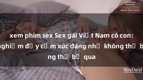 xem phim sex Sex gái Việt Nam có con: Trải nghiệm đầy cảm xúc đáng nhớ không thể bỏ qua
