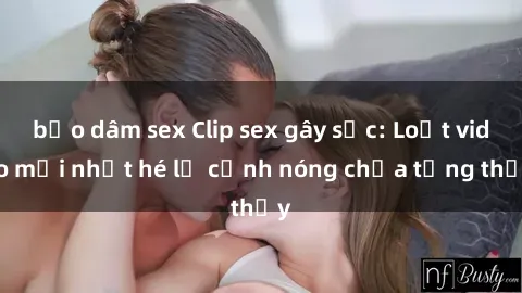 bạo dâm sex Clip sex gây sốc: Loạt video mới nhất hé lộ cảnh nóng chưa từng thấy