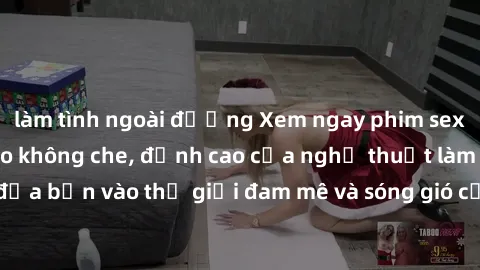 làm tình ngoài đường Xem ngay phim sex HD chất lượng cao không che, đỉnh cao của nghệ thuật làm tình, đưa bạn vào thế giới đam mê và sóng gió của tình yêu không giới hạn.