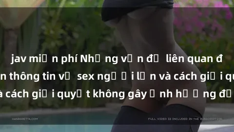 jav miễn phí Những vấn đề liên quan đến việc tiếp cận thông tin về sex người lớn và cách giải quyết không gây ảnh hưởng đến trẻ em