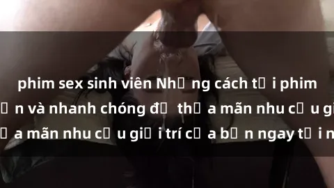 phim sex sinh viên Những cách tải phim sex về máy đơn giản và nhanh chóng để thỏa mãn nhu cầu giải trí của bạn ngay tại nhà