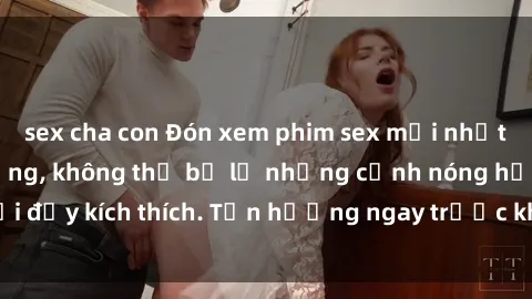 sex cha con Đón xem phim sex mới nhất đang hot trên mạng, không thể bỏ lỡ những cảnh nóng hổi đầy kích thích. Tận hưởng ngay trước khi bị xoá chóng mặt!