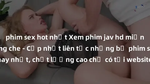 phim sex hot nhất Xem phim jav hd miễn phí đỉnh cao không che - Cập nhật liên tục những bộ phim sex hay nhất, chất lượng cao chỉ có tại website chuyên nghiệp hàng đầu.