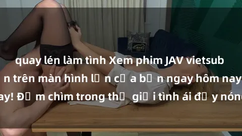 quay lén làm tình Xem phim JAV vietsub mới nhất và hấp dẫn trên màn hình lớn của bạn ngay hôm nay! Đắm chìm trong thế giới tình ái đầy nóng bỏng và kích thích.
