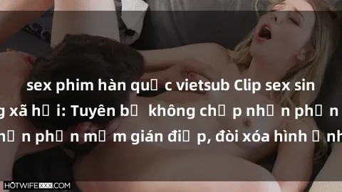 sex phim hàn quốc vietsub Clip sex sinh viên gây sốt mạng xã hội: Tuyên bố không chấp nhận phần mềm gián điệp, đòi xóa hình ảnh trên internet