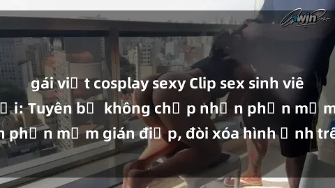 gái việt cosplay sexy Clip sex sinh viên gây sốt mạng xã hội: Tuyên bố không chấp nhận phần mềm gián điệp, đòi xóa hình ảnh trên internet