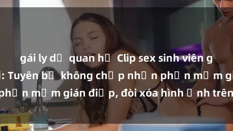 gái ly dị quan hệ Clip sex sinh viên gây sốt mạng xã hội: Tuyên bố không chấp nhận phần mềm gián điệp, đòi xóa hình ảnh trên internet
