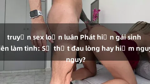 truyện sex loạn luân Phát hiện gái sinh viên làm tình: Sự thật đau lòng hay hiểm nguy?
