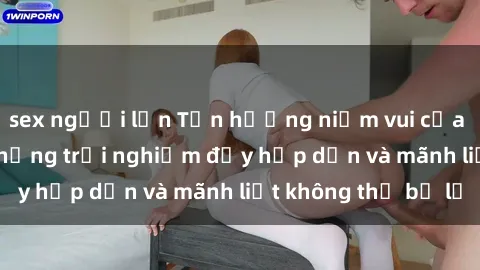 sex người lớn Tận hưởng niềm vui của sex với gái trẻ: những trải nghiệm đầy hấp dẫn và mãnh liệt không thể bỏ lỡ