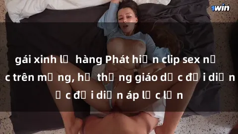 gái xinh lộ hàng Phát hiện clip sex nữ sinh gây sốc trên mạng, hệ thống giáo dục đối diện áp lực lớn