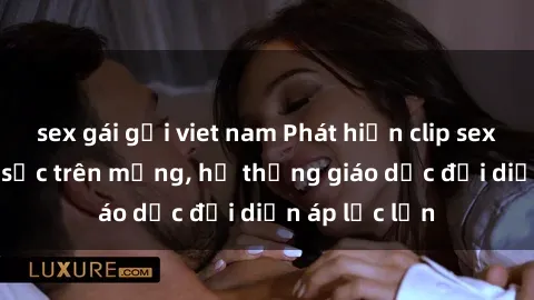 sex gái gọi viet nam Phát hiện clip sex nữ sinh gây sốc trên mạng, hệ thống giáo dục đối diện áp lực lớn
