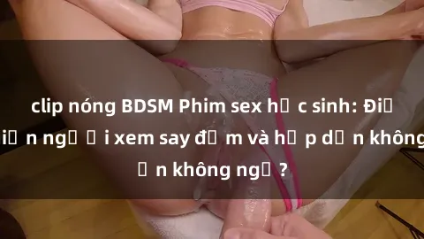 clip nóng BDSM Phim sex học sinh: Điều gì khiến người xem say đắm và hấp dẫn không ngờ?