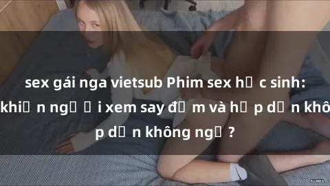 sex gái nga vietsub Phim sex học sinh: Điều gì khiến người xem say đắm và hấp dẫn không ngờ?