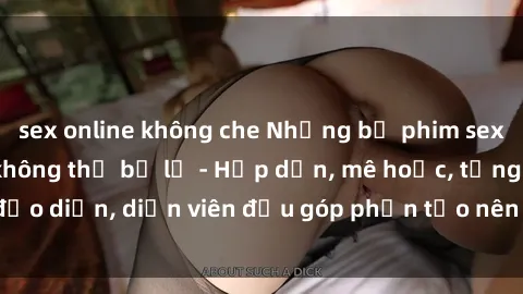 sex online không che Những bộ phim sex gái già đỉnh cao không thể bỏ lỡ - Hấp dẫn, mê hoặc, từng đạo diễn, diễn viên đều góp phần tạo nên sự hấp dẫn, kích thích.