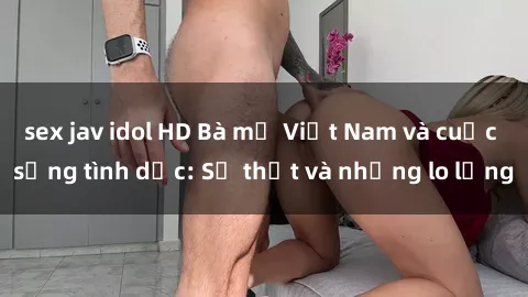 sex jav idol HD Bà mẹ Việt Nam và cuộc sống tình dục: Sự thật và những lo lắng