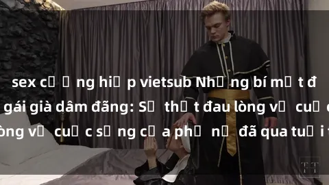 sex cưỡng hiếp vietsub Những bí mật đằng sau vẻ ngoài gái già dâm đãng: Sự thật đau lòng về cuộc sống của phụ nữ đã qua tuổi thanh xuân