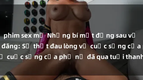 phim sex mỹ Những bí mật đằng sau vẻ ngoài gái già dâm đãng: Sự thật đau lòng về cuộc sống của phụ nữ đã qua tuổi thanh xuân