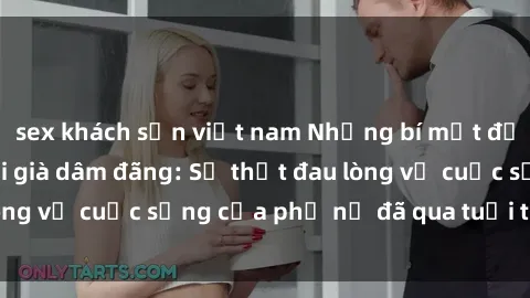 sex khách sạn việt nam Những bí mật đằng sau vẻ ngoài gái già dâm đãng: Sự thật đau lòng về cuộc sống của phụ nữ đã qua tuổi thanh xuân
