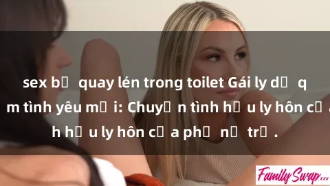sex bị quay lén trong toilet Gái ly dị quan hệ tìm kiếm tình yêu mới: Chuyện tình hậu ly hôn của phụ nữ trẻ.