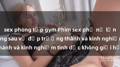 sex phòng tập gym Phim sex phụ nữ lớn tuổi: Sức hút đằng sau vẻ đẹp trưởng thành và kinh nghiệm tình dục không giới hạn