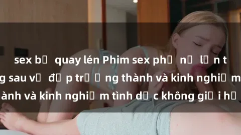 sex bị quay lén Phim sex phụ nữ lớn tuổi: Sức hút đằng sau vẻ đẹp trưởng thành và kinh nghiệm tình dục không giới hạn