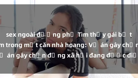 sex ngoài đường phố Tìm thấy gái bị trói và bị hiếp dâm trong một căn nhà hoang: Vụ án gây chấn động xã hội đang được điều tra vào.