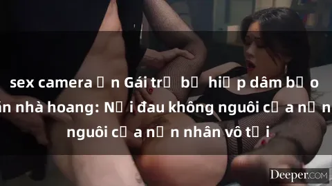 sex camera ẩn Gái trẻ bị hiếp dâm bạo lực trong căn nhà hoang: Nỗi đau không nguôi của nạn nhân vô tội