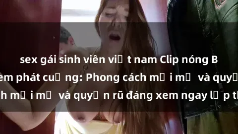 sex gái sinh viên việt nam Clip nóng BDSM khiến người xem phát cuồng: Phong cách mới mẻ và quyến rũ đáng xem ngay lập tức!