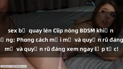 sex bị quay lén Clip nóng BDSM khiến người xem phát cuồng: Phong cách mới mẻ và quyến rũ đáng xem ngay lập tức!
