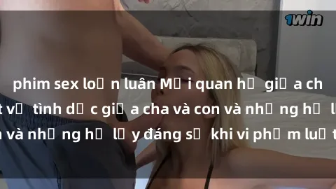 phim sex loạn luân Mối quan hệ giữa cha và con: Sự thật về tình dục giữa cha và con và những hệ lụy đáng sợ khi vi phạm luật pháp.