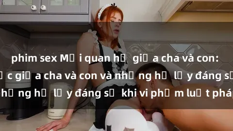 phim sex Mối quan hệ giữa cha và con: Sự thật về tình dục giữa cha và con và những hệ lụy đáng sợ khi vi phạm luật pháp.