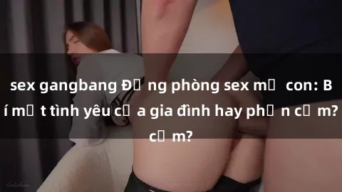 sex gangbang Động phòng sex mẹ con: Bí mật tình yêu của gia đình hay phản cảm?