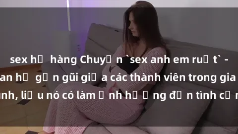 sex họ hàng Chuyện `sex anh em ruột` - Đề cập đến quan hệ gần gũi giữa các thành viên trong gia đình, liệu nó có làm ảnh hưởng đến tình cảm gia đình hay không?