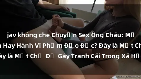 jav không che Chuyện Sex Ông Cháu: Mối Quan Hệ Gia Đình Hay Hành Vi Phạm Đạo Đức? Đây là Một Chủ Đề Gây Tranh Cãi Trong Xã Hội Hiện Nay.