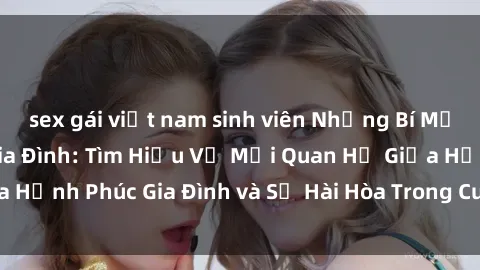 sex gái việt nam sinh viên Những Bí Mật trong Tình Dục Gia Đình: Tìm Hiểu Về Mối Quan Hệ Giữa Hạnh Phúc Gia Đình và Sự Hài Hòa Trong Cuộc Sống Tình Dục