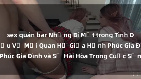 sex quán bar Những Bí Mật trong Tình Dục Gia Đình: Tìm Hiểu Về Mối Quan Hệ Giữa Hạnh Phúc Gia Đình và Sự Hài Hòa Trong Cuộc Sống Tình Dục